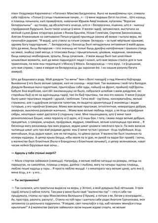 піва» Уладзіміра Караткевіча і «Пагоню» Максіма Багдановіча. Яшчэ не вымаўляючы «р», спявала
сабе паўсюль: «Толькі ў сэлцы тлывожным пачую…» - і ў мяне мурашы беглі па спіне… Што казаць,
я плакаць пачынала, калі прамаўляла, навучаная Юрыем Авяр’янавым, купалавы “Ворагам
Беларушчыны” - ад гонару, ад абсалютнага шчасця, што я – беларусачка, ліцвінка, што я - чыясьці
спраўджаная будучыня. Было такое шчасце ў мяне. У восем гадоў, запомнілася, выступала на
вялікай сцэне Дома літаратара разам з Янкам Брылём, Нілам Гілевічам, Сяргеем Законнікавым,
Алегам Атаманавым на святкаванні Пятых угодкаў прыняцця закона аб мовах і чытала верш, які
пачынаўся радкамі: “Я ведаў, што стаяла за гэтым словам: Беларусь – за тымі мёртвымі крыжамі,
аднаму Богу падуладнымі…”. Беларускасць і Боскасць былі непадзельна знітаваныя ў маёй душы.
Што да мяне, быць беларусам – гэта значыць не толькі быць духоўна напоўненым і трывала стаяць
на зямлі, знайсці сваё месца, а гэтаксама быць і прыцягальным, цікавым, жаданым, закаханым,
быць камусьці неабходным, зрэшты, быць сучасным… У маім жыцці былі тыя шчаслівыя
шчымлівыя моманты, калі да мяне падыходзілі людзі і казалі, што мае вершы сталіся для іх тым
трамплінам, па якім яны пераляцелі з Мінску ў Менск. Беларускасць – гэта вірус. І я ўсцешаная,
што мая справа, і сама я хворая на беларускасць ды заразная ёю. І на нашым рахунку багата
ахвяраў.

Што да бацькавага роду. Мой дзядуля “па мячы” Іван з Волгі паходзіў з-пад Ніжняга Ноўгарада.
Выхаванне ў яго было вельмі суворае, калі не сказаць - жорствае. Так выхаваны і мой тата Валодзя.
Дзядуля Ванюша яшчэ падлеткам, прыпісаўшы сабе гады, пайшоў на фронт, прайшоў паўЕўропы.
Бабуля Зіна віцебская, калі ёй і васемнаццаці не было, пабралася шлюбам з маім дзядулем, які
старэйшы быў за яе на адзінаццаць гадоў, такі ён быў прыгожы, так яна яго кахала. У мяне ў родзе
было шмат прыгожых людзей: і душой, і воблікам. Татка мой - сур’ёзны, кансерватыўны, вельмі
стрыманы, але з цудоўным акторскім талентам, ён выдатна арыентуецца ў эканоміцы і ведае
гісторыю, у яго чароўная ўсмешка. Мама мая вельмі прыгожая, інтэлігентная, неверагодна добрая,
ахвярная, выключна разумная жанчына... Маму маю вельмі любяць людзі, у яе ёсць сапраўдныя
сябры, некаторыя нават дасталіся ў спадчыну і мне. Мне пашанцавала, што ў мяне такія
рознаполюсныя бацькі, няма перахілу ні ў адзін, ні ў іншы бок. І тата, і мама людзі вельмі добрыя,
працавітыя, з гумарам, шчырыя, праўдзівыя, мудрыя, сямейныя, вельмі клапоцяцца пра мяне... Я
бясконца магу расказваць пра маіх родных, ведаю шмат цікавага і вясёлага пра іх. Па маіх валасах
чытаецца шмат што пра маё родавае дрэва: яны ў мяне густыя і розныя - ёсць грубейшыя, ёсць
мякчэйшыя, ёсць рудыя нават, але як паглядзіш, то цёмна-русыя. У маленстве былі ільняныя па
колеры кудзеры. А цяпер крыху ўюцца, нібы хваля па іх ідзе, як рукой па вадзе Бог правёў. І вочы,
у маленстве былі блакітныя (была я бландзінка з блакітнымі вачыма!), а цяпер зеленавокая, нават
часам нейкія бірузовыя мае вочы...

— Адкуль у табе столькі энергіі?

— Мала спортам займаюся (смяецца). Напраўду, я вельмі люблю катацца на ровары, лятаць на
парашутах, на самалётах, плаваць у моры, далёка і глыбока, магу па чатыры гадзіны плаваць,
люблю пешкі хадзіць у горы... Я проста люблю жыццё. І з некаторага часу вельмі цаню, што яно ў
мяне ёсць, а я - у яго...

— Ты экстрымалка?

— Так склалася, што практычна вырасла на моры, у Эстоніі, а мой дзядзька быў лётчыкам. З трох
гадоў лятала ў кабіне пілота. Таксама у мяне было сваё “маленства гор” – гэта я сабе так
прыдумала, стоячы на гары Максіміліяна Валошына ў Крыму, а потым з яе, бегам у вінаграднікі...
Ах, прастора, разлога, раскута!.. Стаяла на той гары і шаптала сабе радкі Анатоля Грачанікава, якія
запомніла са школьнага падручніка: “Я ведаю, свет пачылаўся з гор, каб чалавек імкнуўся стаць
крылатым!” А ў маленстве ўвогуле займалася зусім іншымі відамі спорта, не вельмі
 