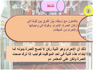 ‫2‬

          ‫بالتعاون مع زمي ِك: َ ّنْ الفر َ بين قو ِنا في‬
               ‫ل‬        ‫ق‬        ‫ل بي‬
           ‫أركا ِ العمر ِ: الحرا ُ، وقو ِنا في واجباتها‬
                          ‫ل‬       ‫م‬         ‫ة‬      ‫ن‬
                                  ‫والحرا ُ من الميقا ِ:‬
                                    ‫ت‬           ‫م‬
                                                       ‫.‬
                                             ‫..............................‬




‫ذلك أن الحرام وهو النية ركن ل تصح العمرة بدونه أما‬
‫ابتداء هذه النية في أحد المواقيت فواجب إذا ترك صحت‬
                        ‫العمرة ولكن على المعتمر دم‬
 