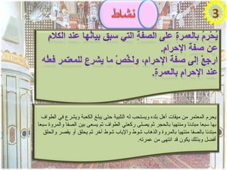 ‫3‬




  ‫يحرم المعتمر من ميقات أهل بلده ويستحب له التلبية حتى يبلغ الكعبة ويشرع في الطواف‬
‫بها سبعا مبتدئا ومنتهيا بالحجر ثم يصلى ركعتي الطواف ثم يسعى بين الصفا والمروة سبعا‬
   ‫مبتدئا بالصفا منتهيا بالمروة والذهاب شوط والياب شوط آخر ثم يحلق أو يقصر والحلق‬
                                              ‫أفضل وبذلك يكون قد انتهى من عمرته.‬
 