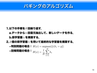 バギングのアルゴリズム



1.以下の手順を B 回繰り返す．
 a.データからm 回復元抽出して、新しいデータを作る．
 b.弱学習器 h を構築する．
2. B 個の弱学習器 h を用いて最終的な学習器を構築する．
 •判別問題の場合： H(x) = argmax|{i|hi = y}|
                     B
                     X
 •回帰問題の場合： H(x) = 1    hi
                      B   i=1




                                       13
 