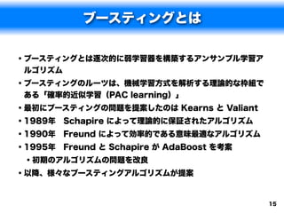 ブースティングとは

• ブースティングとは逐次的に弱学習器を構築するアンサンブル学習ア
ルゴリズム
• ブースティングのルーツは、機械学習方式を解析する理論的な枠組で
ある「確率的近似学習（PAC learning）」
• 最初にブースティングの問題を提案したのは Kearns と Valiant
• 1989年 Schapire によって理論的に保証されたアルゴリズム
• 1990年 Freund によって効率的である意味最適なアルゴリズム
• 1995年 Freund と Schapire が AdaBoost を考案
  • 初期のアルゴリズムの問題を改良
• 以降、様々なブースティングアルゴリズムが提案


                                           15
 
