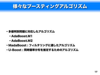 様々なブースティングアルゴリズム




• 多値判別問題に対応したアルゴリズム
  • AdaBoost.M1
  • AdaBoost.M2
• MadaBoost : フィルタリングに適したアルゴリズム
• U-Boost : 同時確率分布を推定するためのアルゴリズム




                                   17
 