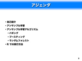 アジェンダ



• 自己紹介
• アンサンブル学習
• アンサンブル学習アルゴリズム
  • バギング
  • ブースティング
  • ランダムフォレスト
• R での実行方法



                    2
 
