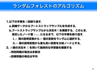 ランダムフォレストのアルゴリズム


1.以下の手順を B 回繰り返す．
 a.訓練データからブートストラップサンプルを作成する．
 b.ブートストラップサンプルから決定木 Tiを構築する．このとき，
   指定したノード数 nmin になるまで，以下の手順を繰り返す．
   i. p 個の説明変数から m 個の変数をランダムに選択する．
   ii. m 個の説明変数から最も良い変数を分岐ノードとする．
2. B 個の決定木 Ti を用いて最終的な学習器を構築する
 •判別問題の場合は多数決
 •回帰問題の場合は平均


                                     21
 
