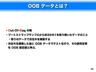 OOB データとは？




• Out-Of-Bag の略
• ブートストラップサンプルから約3分の1を取り除いたデータのこと
  • 残りのデータで決定木を構築する
• 決定木を構築した後に OOB データでテストを行う．その誤判定率
を OOB 推定値と呼ぶ．




                                     24
 
