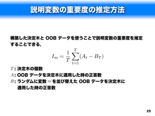 説明変数の重要度の推定方法


構築した決定木と OOB データを使うことで説明変数の重要度を推定
することできる．
                    XT
                  1
           Im   =       (At   BT )
                  T t=1
T : 決定木の個数
A : OOB データを決定木に適用した時の正答数
B : ランダムに変数 m を並び替えた OOB データを決定木に
  適用した時の正答数




                                     25
 