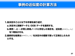 事例の近似度の計算方法



1.各決定木ごとに以下の手順を繰り返す．
 a.決定木に訓練データと OOB データを適用する．
 b.事例 xn と xk が同じ終端ノードに存在した場合を，近似度      )    
                                  prox(xn , xk
   を1増加させる．
2.最終的な結果は prox(xn , xk ) を決定木の個数で割って正規化したもの
  とする．




                                              27
 