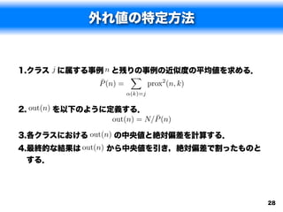 外れ値の特定方法


1.クラス j に属する事例 n と残りの事例の近似度の平均値を求める．
                     X
              ¯
             P (n) =   prox2 (n, k)
                        ↵(k)=j


2. out(n) を以下のように定義する．
                             ¯
                  out(n) = N/P (n)

3.各クラスにおける out(n) の中央値と絶対偏差を計算する．
4.最終的な結果は out(n) から中央値を引き，絶対偏差で割ったものと
  する．




                                        28
 