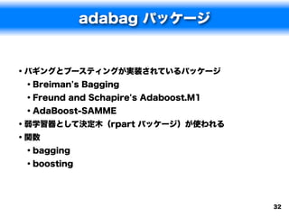 adabag パッケージ


• バギングとブースティングが実装されているパッケージ
  • Breiman's Bagging
  • Freund and Schapire's Adaboost.M1
  • AdaBoost-SAMME
• 弱学習器として決定木（rpart パッケージ）が使われる
• 関数
  • bagging
  • boosting



                                        32
 