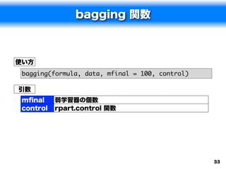 bagging 関数



使い方
 bagging(formula, data, mfinal = 100, control)

引数
 mﬁnal     弱学習器の個数
 control   rpart.control 関数




                                                 33
 