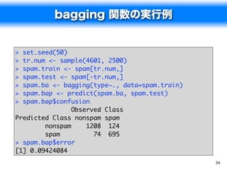 bagging 関数の実行例


> set.seed(50)
> tr.num <- sample(4601, 2500)
> spam.train <- spam[tr.num,]
> spam.test <- spam[-tr.num,]
> spam.ba <- bagging(type~., data=spam.train)
> spam.bap <- predict(spam.ba, spam.test)
> spam.bap$confusion
                Observed Class
Predicted Class nonspam spam
        nonspam     1208 124
        spam          74 695
> spam.bap$error
[1] 0.09424084
                                                34
 