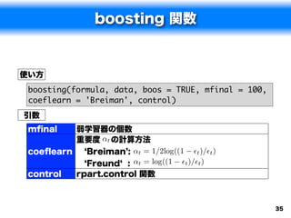 boosting 関数


使い方
 boosting(formula, data, boos = TRUE, mfinal = 100,
 coeflearn = 'Breiman', control)
引数
 mﬁnal    弱学習器の個数
          重要度 ↵t の計算方法
 coeﬂearn   Breiman : ↵t = 1/2log((1 ✏t )/✏t )
            Freund : ↵t = log((1 ✏t )/✏t )
 control    rpart.control 関数



                                                      35
 
