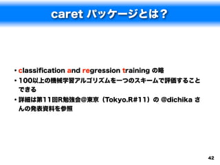 caret パッケージとは？




• classiﬁcation and regression training の略
• 100以上の機械学習アルゴリズムを一つのスキームで評価すること
できる
• 詳細は第11回R勉強会＠東京（Tokyo.R#11）の @dichika さ
んの発表資料を参照




                                             42
 