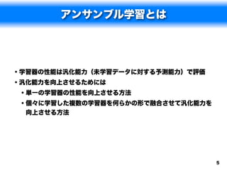 アンサンブル学習とは




• 学習器の性能は汎化能力（未学習データに対する予測能力）で評価
• 汎化能力を向上させるためには
  • 単一の学習器の性能を向上させる方法
  • 個々に学習した複数の学習器を何らかの形で融合させて汎化能力を
 向上させる方法




                                     5
 