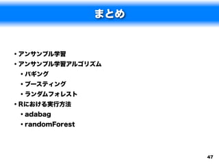まとめ


• アンサンブル学習
• アンサンブル学習アルゴリズム
  • バギング
  • ブースティング
  • ランダムフォレスト
• Rにおける実行方法
  • adabag
  • randomForest



                    47
 