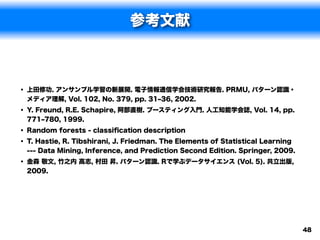 参考文献



• 上田修功. アンサンブル学習の新展開. 電子情報通信学会技術研究報告. PRMU, パターン認識・
 メディア理解, Vol. 102, No. 379, pp. 31‒36, 2002.
• Y. Freund, R.E. Schapire, 阿部直樹. ブースティング入門. 人工知能学会誌, Vol. 14, pp.
 771‒780, 1999.
• Random forests - classiﬁcation description
• T. Hastie, R. Tibshirani, J. Friedman. The Elements of Statistical Learning
 --- Data Mining, Inference, and Prediction Second Edition. Springer, 2009.
• 金森 敬文, 竹之内 高志, 村田 昇. パターン認識. Rで学ぶデータサイエンス (Vol. 5). 共立出版,
 2009.




                                                                                48
 