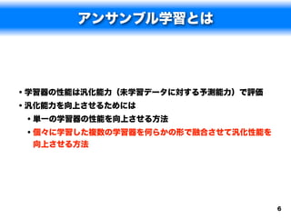 アンサンブル学習とは




• 学習器の性能は汎化能力（未学習データに対する予測能力）で評価
• 汎化能力を向上させるためには
  • 単一の学習器の性能を向上させる方法
  • 個々に学習した複数の学習器を何らかの形で融合させて汎化性能を
 向上させる方法




                                     6
 