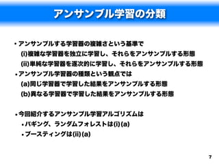 アンサンブル学習の分類

• アンサンブルする学習器の複雑さという基準で
 (i)複雑な学習器を独立に学習し、それらをアンサンブルする形態
 (ii)単純な学習器を逐次的に学習し、それらをアンサンブルする形態
•アンサンブル学習器の種類という観点では
 (a)同じ学習器で学習した結果をアンサンブルする形態
 (b)異なる学習器で学習した結果をアンサンブルする形態


•今回紹介するアンサンブル学習アルゴリズムは
 •バギング、ランダムフォレストは(i)(a)
 •ブースティングは(ii)(a)

                                     7
 