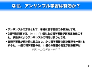 なぜ，アンサンブル学習は有効か？




• アンサンブルの方法として，単純に弱学習器の多数決とする．
• 2値判別問題では， (m + 1)/2 個以上の弱学習器が誤判定を起こす
と，多数決によりアンサンブルの判定は誤りとなる．
• 各弱学習器が統計的に独立とし，かつ弱学習器の誤り確率を一律✓ と
すると，m 個の弱学習器の内，k 個の分類器の判定が誤る確率は
            P (k) =m Ck ✓k (1   ✓)m   k




                                          8
 