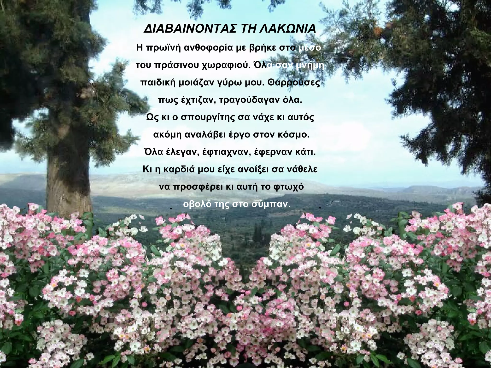 ΔΙΑΒΑΙΝΟΝΤΑΣ ΤΗ ΛΑΚΩΝΙΑ
Η πρωϊνή ανθοφορία με βρήκε στο μέσο
του πράσινου χωραφιού. Όλα σαν μνήμη
παιδική μοιάζαν γύρω μου. Θαρρούσες
    πως έχτιζαν, τραγούδαγαν όλα.
 Ως κι ο σπουργίτης σα νάχε κι αυτός
   ακόμη αναλάβει έργο στον κόσμο.
 Όλα έλεγαν, έφτιαχναν, έφερναν κάτι.
 Κι η καρδιά μου είχε ανοίξει σα νάθελε
    να προσφέρει κι αυτή το φτωχό
         οβολό της στο σύμπαν.
 