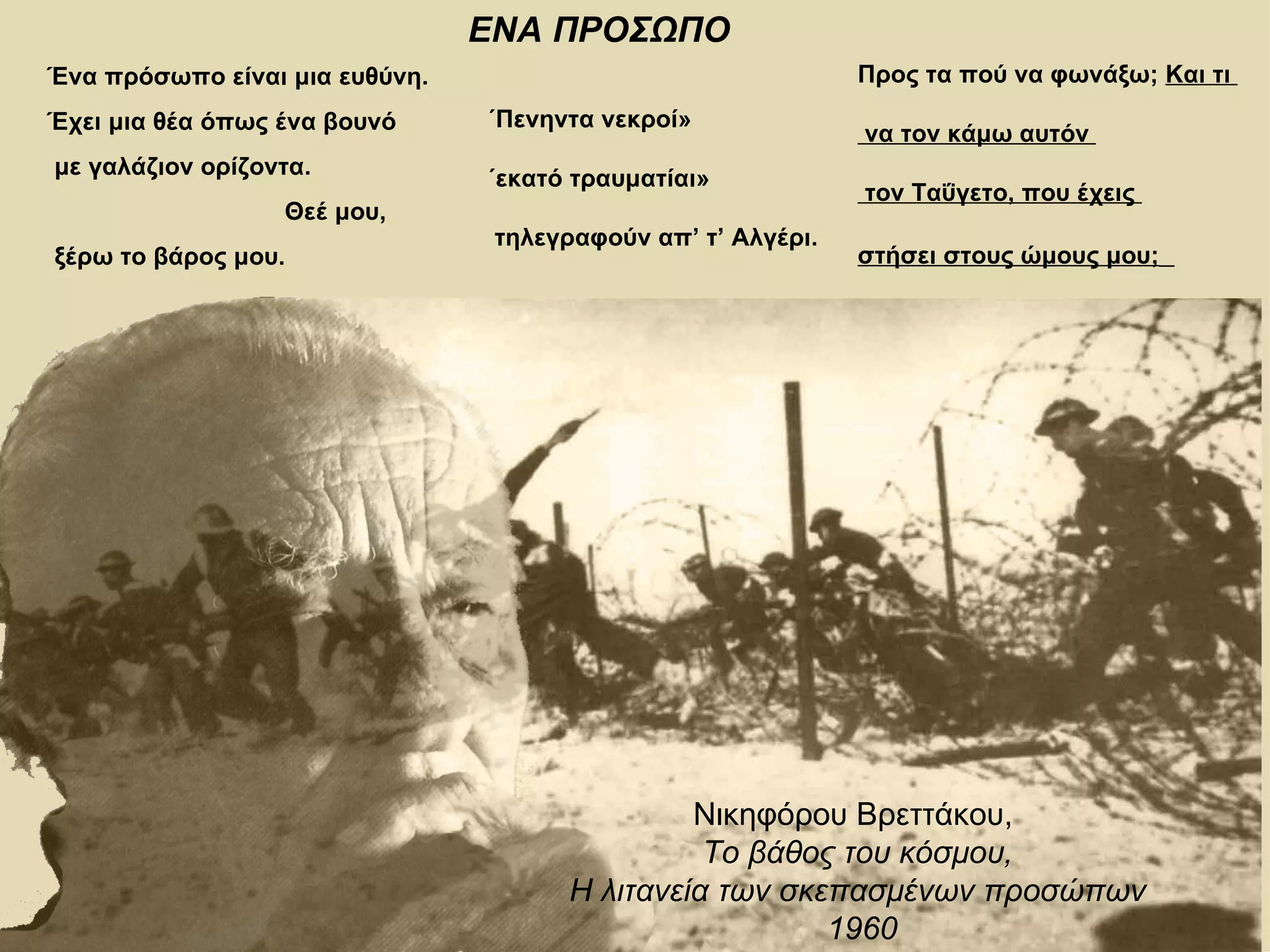 ΕΝΑ ΠΡΟΣΩΠΟ
Ένα πρόσωπο είναι μια ευθύνη.                                 Προς τα πού να φωνάξω; Και τι
Έχει μια θέα όπως ένα βουνό     «Πενηντα νεκροί»
                                                              να τον κάμω αυτόν
με γαλάζιον ορίζοντα.           «εκατό τραυματίαι»
                                                              τον Ταΰγετο, που έχεις
                  Θεέ μου,
                                 τηλεγραφούν απ’ τ’ Αλγέρι.
ξέρω το βάρος μου.                                            στήσει στους ώμους μου;




                                                Νικηφόρου Βρεττάκου,
                                                 Το βάθος του κόσμου,
                                       Η λιτανεία των σκεπασμένων προσώπων
                                                         1960
 