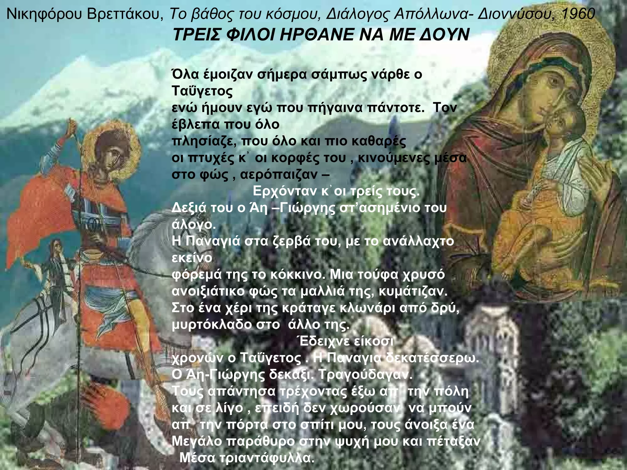 Νικηφόρου Βρεττάκου, Το βάθος του κόσμου, Διάλογος Απόλλωνα- Διοννύσου, 1960
                     ΤΡΕΙΣ ΦΙΛΟΙ ΗΡΘΑΝΕ ΝΑ ΜΕ ΔΟΥΝ

                     Όλα έμοιζαν σήμερα σάμπως νάρθε ο
                     Ταΰγετος
                     ενώ ήμουν εγώ που πήγαινα πάντοτε. Τον
                     έβλεπα που όλο
                     πλησίαζε, που όλο και πιο καθαρές
                     οι πτυχές κ᾿ οι κορφές του , κινούμενες μέσα
                     στο φώς , αερόπαιζαν –
                                  Ερχόνταν κ᾿ οι τρείς τους.
                     Δεξιά του ο Άη –Γιώργης στ’ασημένιο του
                     άλογο.
                     Η Παναγιά στα ζερβά του, με το ανάλλαχτο
                     εκείνο
                     φόρεμά της το κόκκινο. Μια τούφα χρυσό
                     ανοιξιάτικο φώς τα μαλλιά της, κυμάτιζαν.
                     Στο ένα χέρι της κράταγε κλωνάρι από δρύ,
                     μυρτόκλαδο στο άλλο της.
                                         Έδειχνε είκοσι
                     χρονών ο Ταΰγετος . Η Παναγια δεκατέσσερω.
                     Ο Άη-Γιώργης δεκάξι. Τραγούδαγαν.
                     Τους απάντησα τρέχοντας έξω απ᾿ την πόλη
                     και σε λίγο , επειδή δεν χωρούσαν να μπούν
                     απ᾿ την πόρτα στο σπίτι μου, τους άνοιξα ένα
                     Μεγάλο παράθυρο στην ψυχή μου και πέταξαν
                      Μέσα τριαντάφυλλα.
 