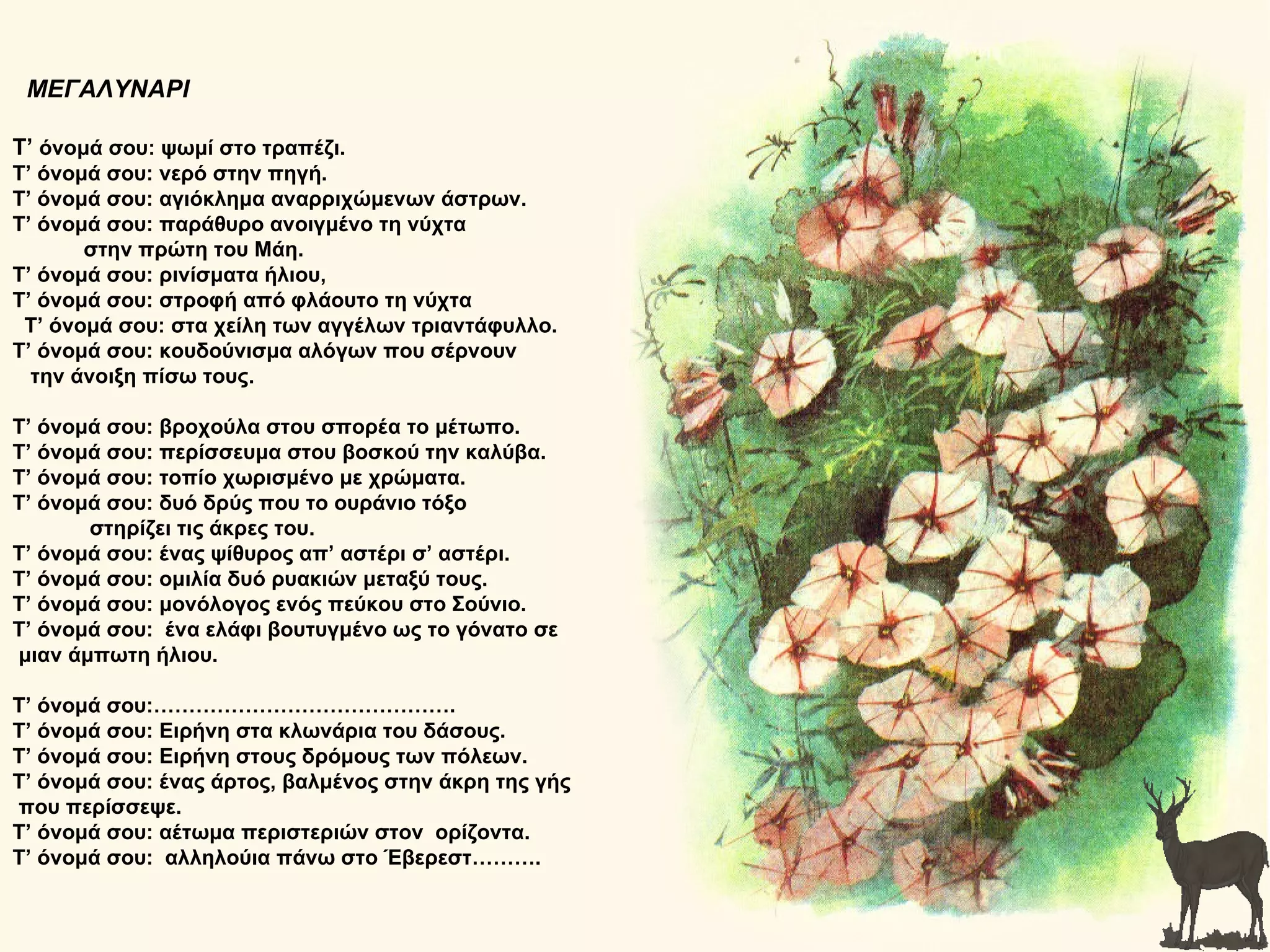 ΜΕΓΑΛΥΝΑΡΙ

Τ’ όνομά σου: ψωμί στο τραπέζι.
Τ’ όνομά σου: νερό στην πηγή.
Τ’ όνομά σου: αγιόκλημα αναρριχώμενων άστρων.
Τ’ όνομά σου: παράθυρο ανοιγμένο τη νύχτα
       στην πρώτη του Μάη.
Τ’ όνομά σου: ρινίσματα ήλιου,
Τ’ όνομά σου: στροφή από φλάουτο τη νύχτα
 Τ’ όνομά σου: στα χείλη των αγγέλων τριαντάφυλλο.
Τ’ όνομά σου: κουδούνισμα αλόγων που σέρνουν
  την άνοιξη πίσω τους.

Τ’ όνομά σου: βροχούλα στου σπορέα το μέτωπο.
Τ’ όνομά σου: περίσσευμα στου βοσκού την καλύβα.
Τ’ όνομά σου: τοπίο χωρισμένο με χρώματα.
Τ’ όνομά σου: δυό δρύς που το ουράνιο τόξο
       στηρίζει τις άκρες του.
Τ’ όνομά σου: ένας ψίθυρος απ’ αστέρι σ’ αστέρι.
Τ’ όνομά σου: ομιλία δυό ρυακιών μεταξύ τους.
Τ’ όνομά σου: μονόλογος ενός πεύκου στο Σούνιο.
Τ’ όνομά σου: ένα ελάφι βουτυγμένο ως το γόνατο σε
μιαν άμπωτη ήλιου.

Τ’ όνομά σου:…………………………………….
Τ’ όνομά σου: Ειρήνη στα κλωνάρια του δάσους.
Τ’ όνομά σου: Ειρήνη στους δρόμους των πόλεων.
Τ’ όνομά σου: ένας άρτος, βαλμένος στην άκρη της γής
που περίσσεψε.
Τ’ όνομά σου: αέτωμα περιστεριών στον ορίζοντα.
Τ’ όνομά σου: αλληλούια πάνω στο Έβερεστ……….
 