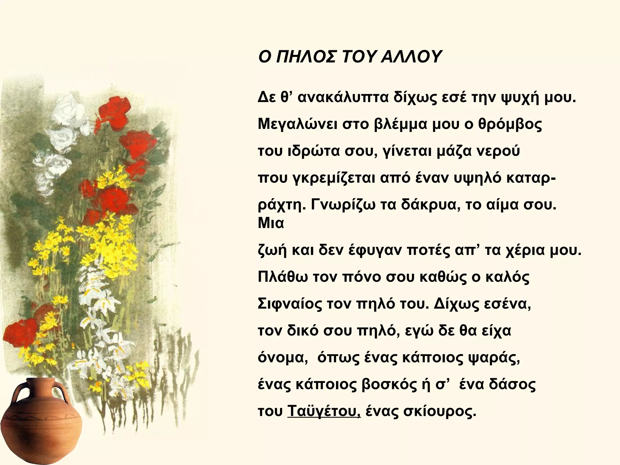 Ο ΠΗΛΟΣ ΤΟΥ ΑΛΛΟΥ

Δε θ’ ανακάλυπτα δίχως εσέ την ψυχή μου.
Μεγαλώνει στο βλέμμα μου ο θρόμβος
του ιδρώτα σου, γίνεται μάζα νερού
που γκρεμίζεται από έναν υψηλό καταρ-
ράχτη. Γνωρίζω τα δάκρυα, το αίμα σου.
Μια
ζωή και δεν έφυγαν ποτές απ’ τα χέρια μου.
Πλάθω τον πόνο σου καθώς ο καλός
Σιφναίος τον πηλό του. Δίχως εσένα,
τον δικό σου πηλό, εγώ δε θα είχα
όνομα, όπως ένας κάποιος ψαράς,
ένας κάποιος βοσκός ή σ’ ένα δάσος
του Ταϋγέτου, ένας σκίουρος.
 