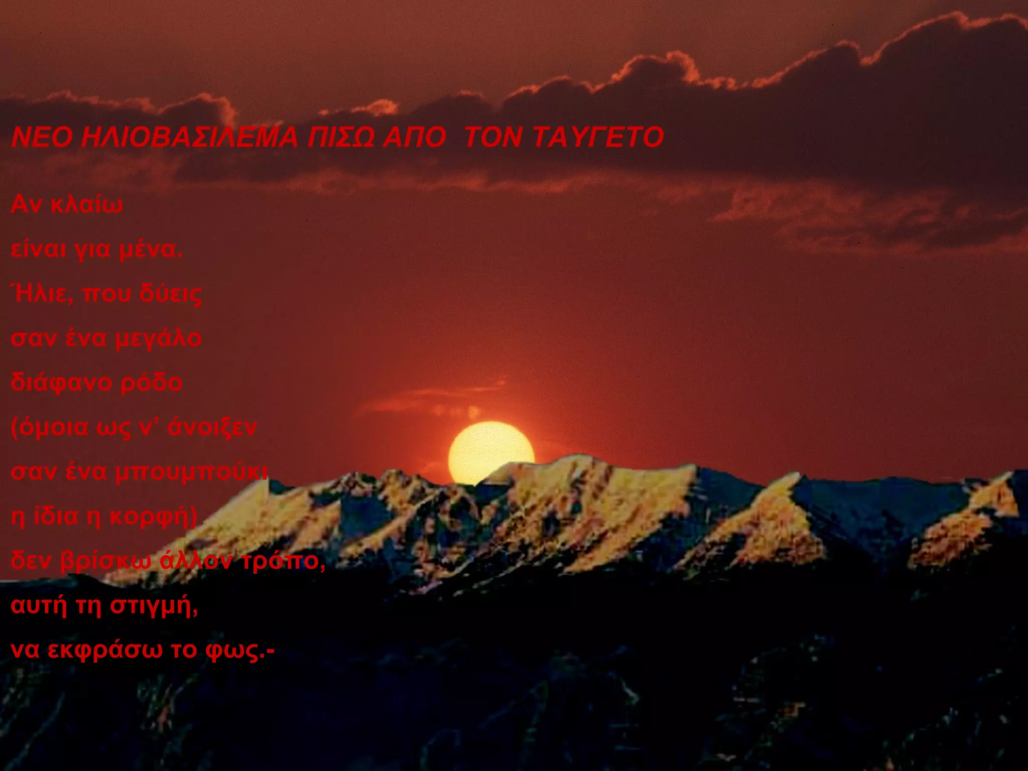 ΝΕΟ ΗΛΙΟΒΑΣΙΛΕΜΑ ΠΙΣΩ ΑΠΟ ΤΟΝ ΤΑΥΓΕΤΟ

Αν κλαίω
είναι για μένα.
Ήλιε, που δύεις
σαν ένα μεγάλο
διάφανο ρόδο
(όμοια ως ν’ άνοιξεν
σαν ένα μπουμπούκι
η ίδια η κορφή)
δεν βρίσκω άλλον τρόπο,
αυτή τη στιγμή,
να εκφράσω το φως.-
 