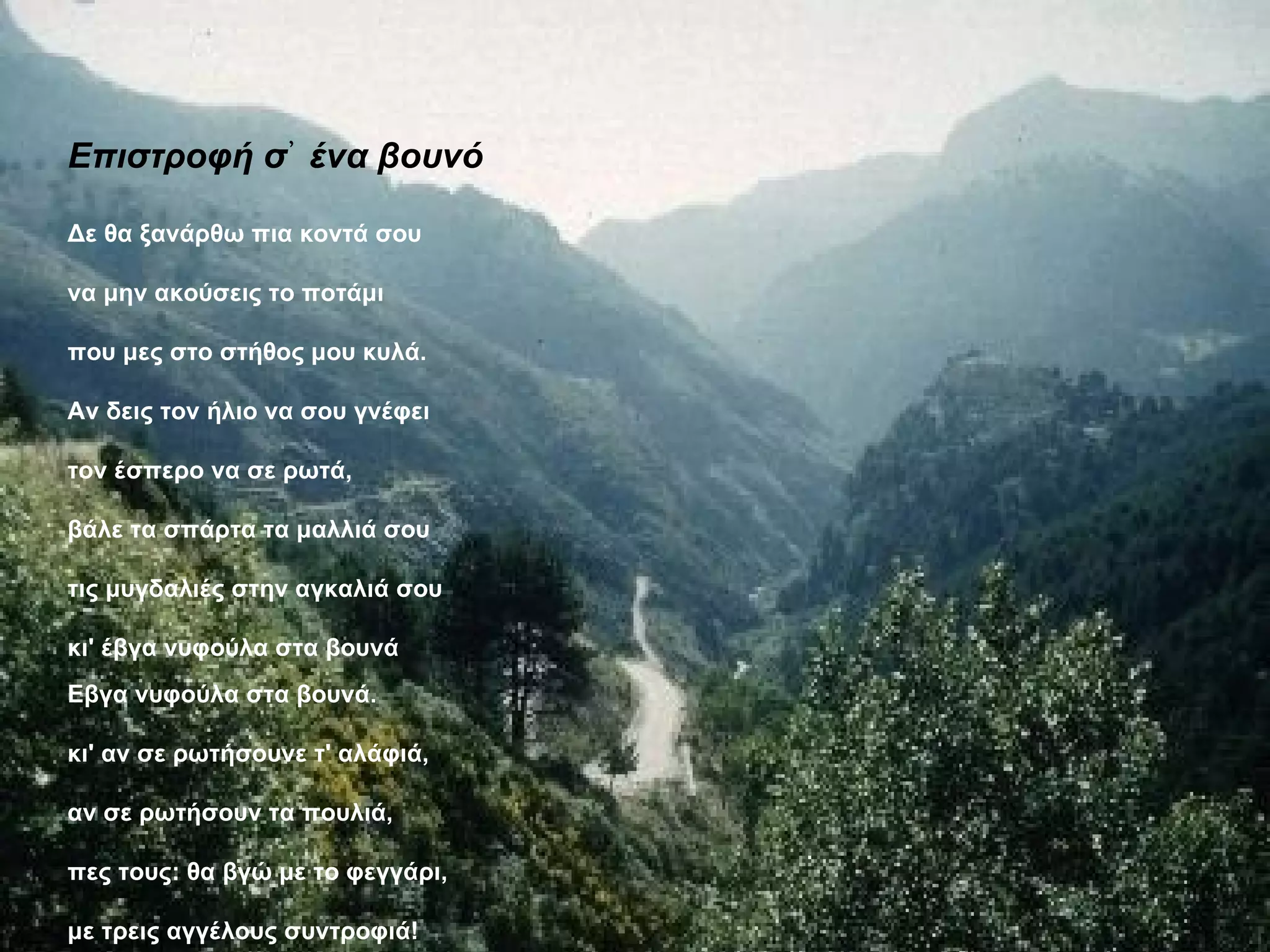 Επιστροφή σ᾿ ένα βουνό

Δε θα ξανάρθω πια κοντά σου

να μην ακούσεις το ποτάμι

που μες στο στήθος μου κυλά.

Αν δεις τον ήλιο να σου γνέφει

τον έσπερο να σε ρωτά,

βάλε τα σπάρτα τα μαλλιά σου

τις μυγδαλιές στην αγκαλιά σου

κι' έβγα νυφούλα στα βουνά
Εβγα νυφούλα στα βουνά.

κι' αν σε ρωτήσουνε τ' αλάφιά,

αν σε ρωτήσουν τα πουλιά,

πες τους: θα βγώ με το φεγγάρι,

με τρεις αγγέλους συντροφιά!
 