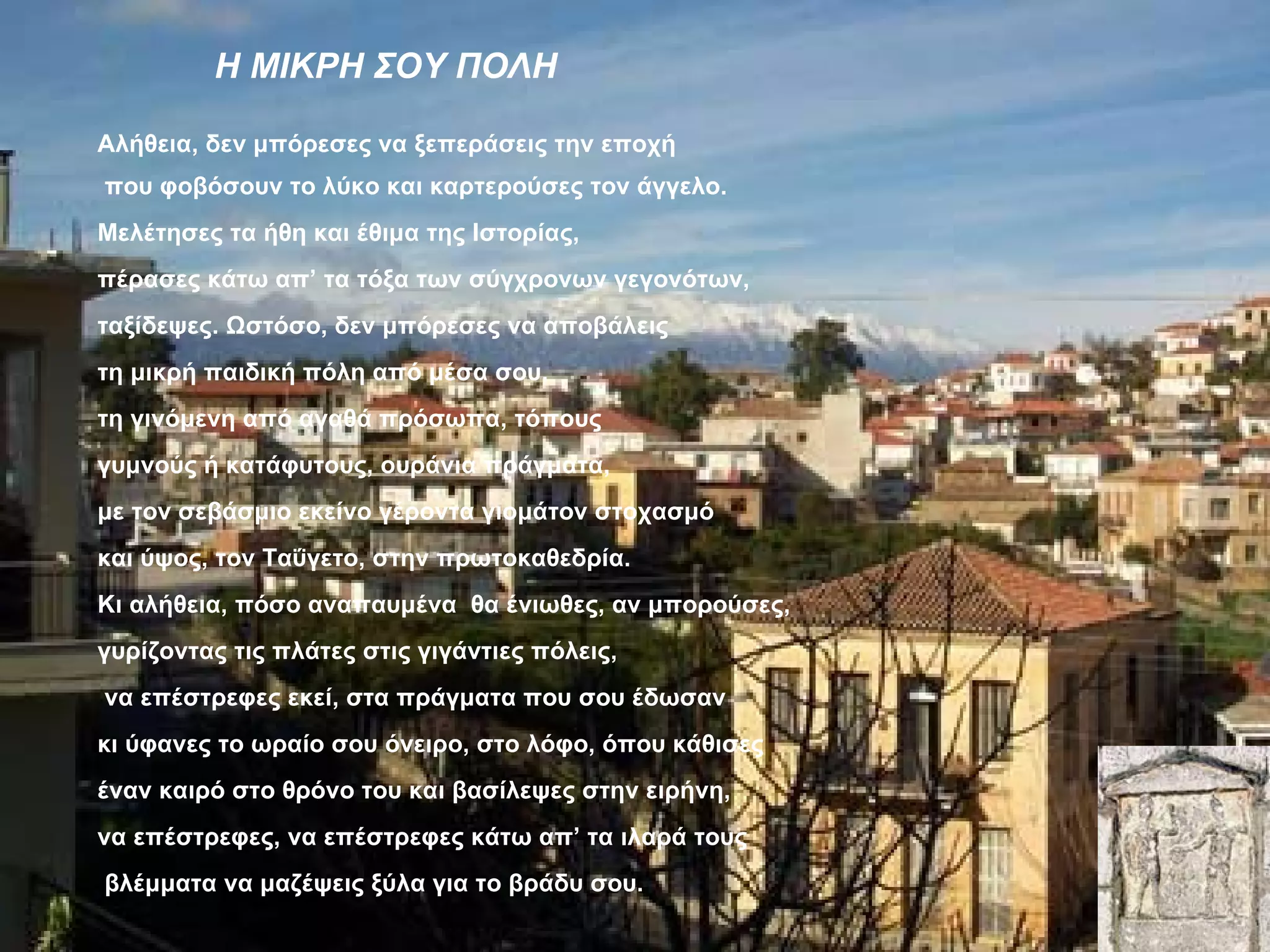 Η ΜΙΚΡΗ ΣΟΥ ΠΟΛΗ

Αλήθεια, δεν μπόρεσες να ξεπεράσεις την εποχή
που φοβόσουν το λύκο και καρτερούσες τον άγγελο.
Μελέτησες τα ήθη και έθιμα της Ιστορίας,
πέρασες κάτω απ’ τα τόξα των σύγχρονων γεγονότων,
ταξίδεψες. Ωστόσο, δεν μπόρεσες να αποβάλεις
τη μικρή παιδική πόλη από μέσα σου,
τη γινόμενη από αγαθά πρόσωπα, τόπους
γυμνούς ή κατάφυτους, ουράνια πράγματα,
με τον σεβάσμιο εκείνο γέροντα γιομάτον στοχασμό
και ύψος, τον Ταΰγετο, στην πρωτοκαθεδρία.
Κι αλήθεια, πόσο αναπαυμένα θα ένιωθες, αν μπορούσες,
γυρίζοντας τις πλάτες στις γιγάντιες πόλεις,
να επέστρεφες εκεί, στα πράγματα που σου έδωσαν
κι ύφανες το ωραίο σου όνειρο, στο λόφο, όπου κάθισες
έναν καιρό στο θρόνο του και βασίλεψες στην ειρήνη,
να επέστρεφες, να επέστρεφες κάτω απ’ τα ιλαρά τους
βλέμματα να μαζέψεις ξύλα για το βράδυ σου.
 