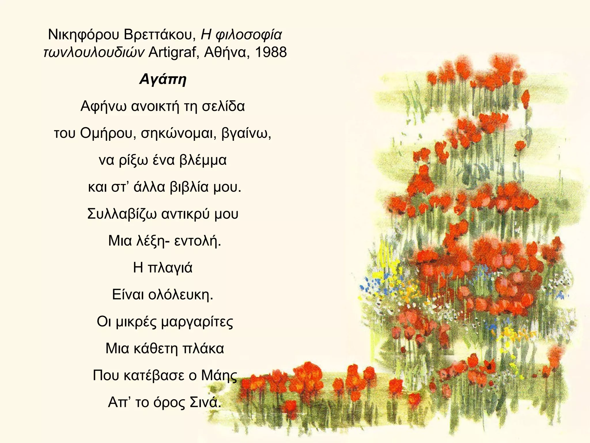 Νικηφόρου Βρεττάκου, Η φιλοσοφία
τωνλουλουδιών Artigraf, Αθήνα, 1988
             Αγάπη
     Αφήνω ανοικτή τη σελίδα
 του Ομήρου, σηκώνομαι, βγαίνω,
        να ρίξω ένα βλέμμα
      και στ’ άλλα βιβλία μου.
      Συλλαβίζω αντικρύ μου
         Μια λέξη- εντολή.
             Η πλαγιά
         Είναι ολόλευκη.
       Οι μικρές μαργαρίτες
        Μια κάθετη πλάκα
       Που κατέβασε ο Μάης
         Απ’ το όρος Σινά.
 