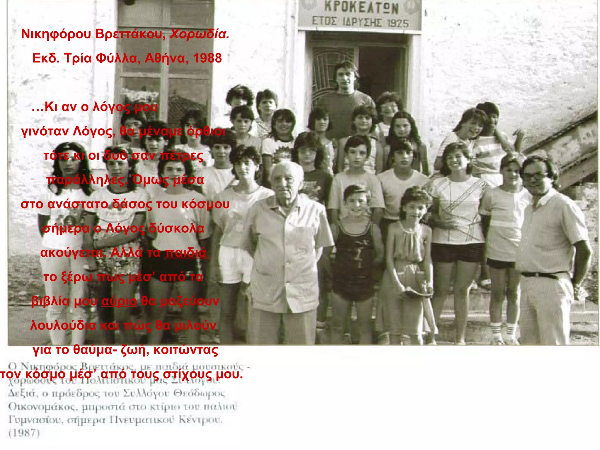 Νικηφόρου Βρεττάκου, Χορωδία.
    Εκδ. Τρία Φύλλα, Αθήνα, 1988


    …Κι αν ο λόγος μου
   γινόταν Λόγος, θα μέναμε όρθιοι
      τότε κι οι δυό σαν πέτρες
      παράλληλες. Όμως μέσα
   στο ανάστατο δάσος του κόσμου
      σήμερα ο Λόγος δύσκολα
     ακούγεται. Αλλά τα παιδιά
      το ξέρω πως μέσ’ από τα
    βιβλία μου αύριο θα μαζεύουν
    λουλούδια και πώς θα μιλούν
    για το θαύμα- ζωή, κοιτώντας
τον κόσμο μέσ’ από τους στίχους μου.
 