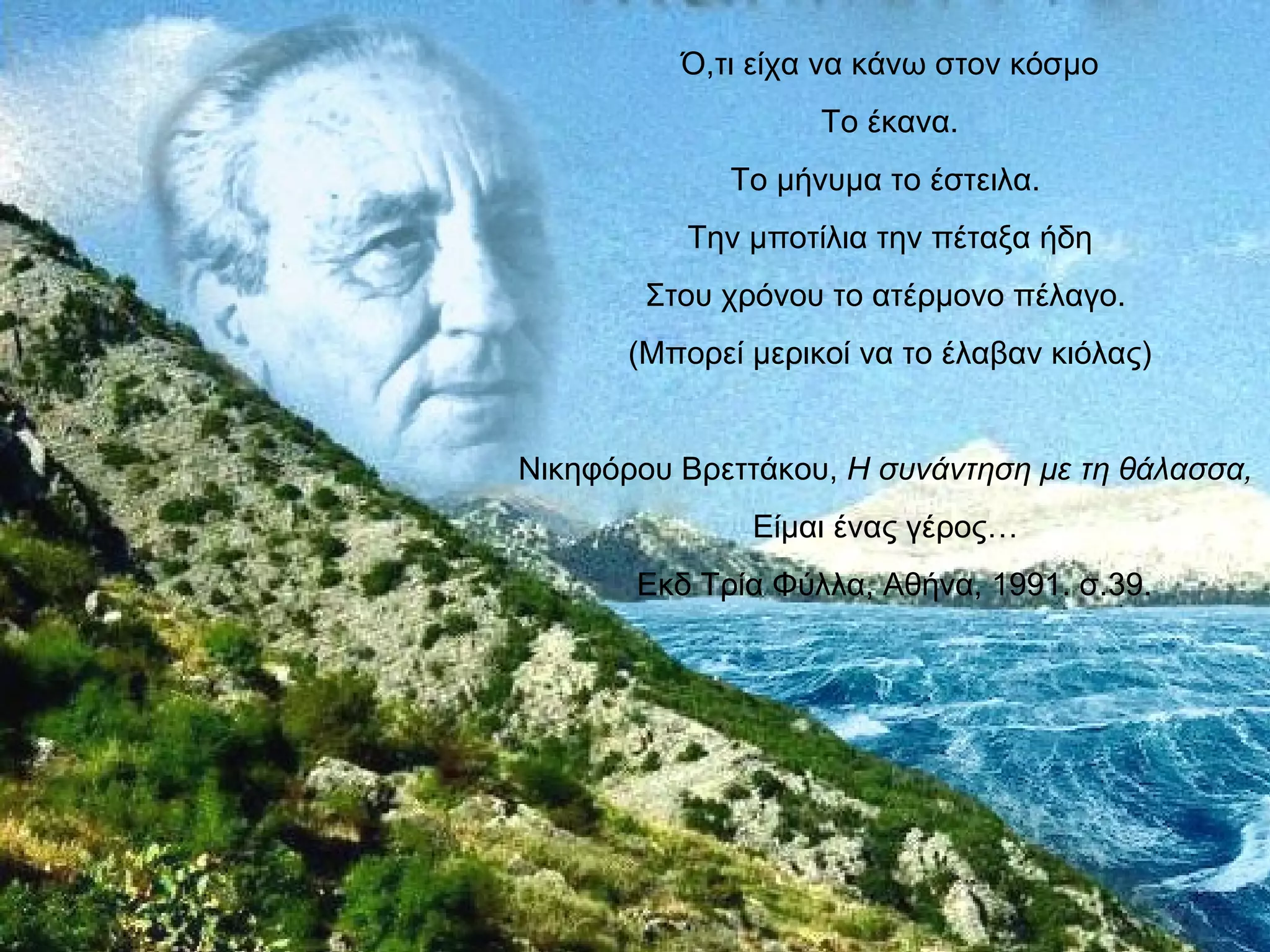Ό,τι είχα να κάνω στον κόσμο
                    Το έκανα.
              Το μήνυμα το έστειλα.
           Την μποτίλια την πέταξα ήδη
        Στου χρόνου το ατέρμονο πέλαγο.
       (Μπορεί μερικοί να το έλαβαν κιόλας)


Νικηφόρου Βρεττάκου, Η συνάντηση με τη θάλασσα,
               Είμαι ένας γέρος…
       Εκδ Τρία Φύλλα, Αθήνα, 1991. σ.39.
 