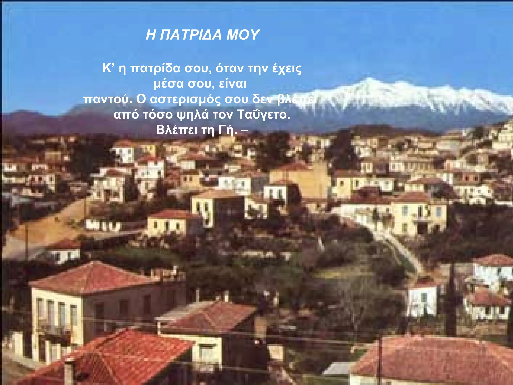 Η ΠΑΤΡΙΔΑ ΜΟΥ

  Κ’ η πατρίδα σου, όταν την έχεις
          μέσα σου, είναι
παντού. Ο αστερισμός σου δεν βλέπει
    από τόσο ψηλά τον Ταΰγετο.
           Βλέπει τη Γή. –
 