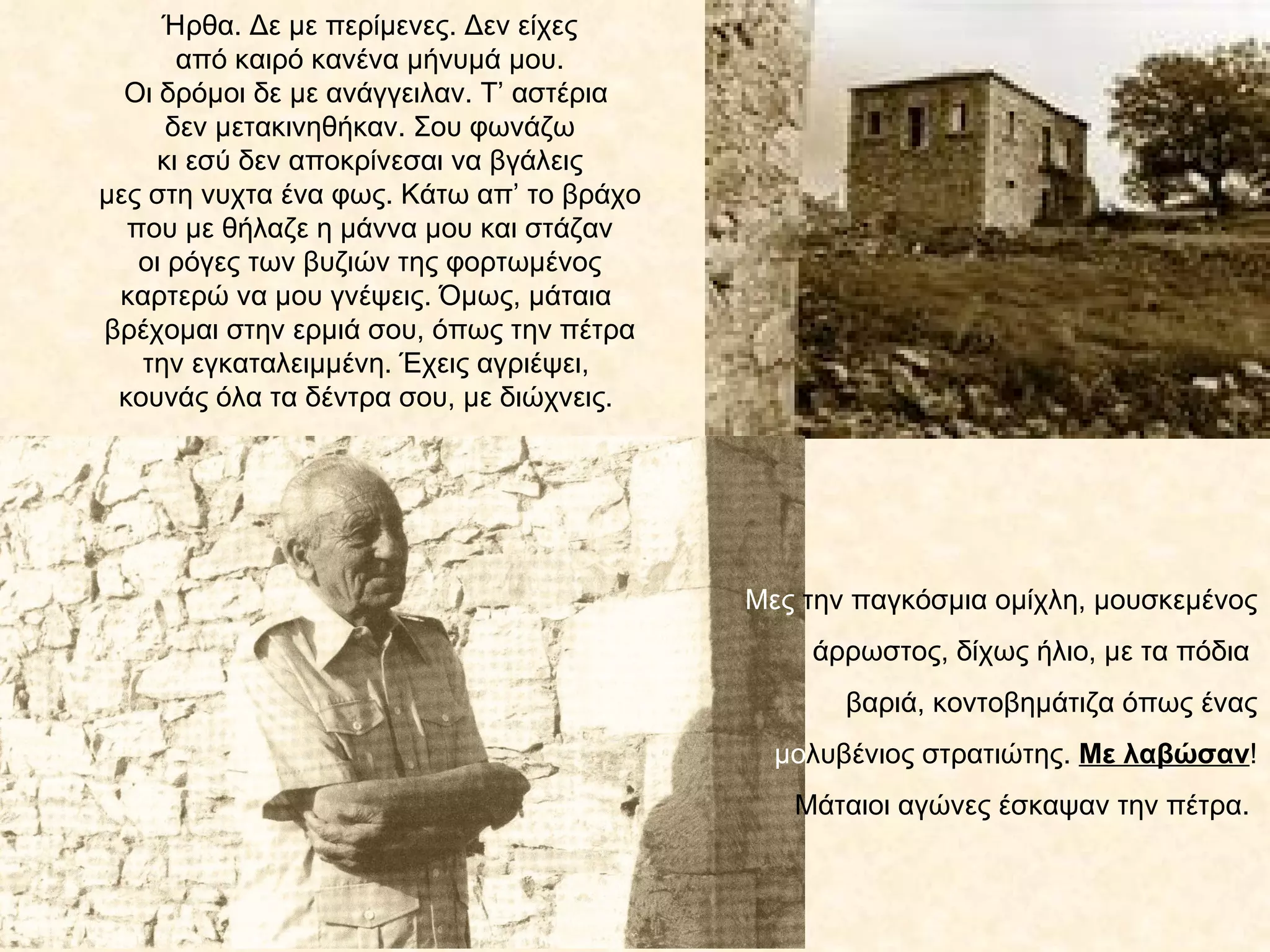 Ήρθα. Δε με περίμενες. Δεν είχες
       από καιρό κανένα μήνυμά μου.
  Οι δρόμοι δε με ανάγγειλαν. Τ’ αστέρια
      δεν μετακινηθήκαν. Σου φωνάζω
     κι εσύ δεν αποκρίνεσαι να βγάλεις
μες στη νυχτα ένα φως. Κάτω απ’ το βράχο
  που με θήλαζε η μάννα μου και στάζαν
   οι ρόγες των βυζιών της φορτωμένος
 καρτερώ να μου γνέψεις. Όμως, μάταια
βρέχομαι στην ερμιά σου, όπως την πέτρα
   την εγκαταλειμμένη. Έχεις αγριέψει,
 κουνάς όλα τα δέντρα σου, με διώχνεις.




                                           Μες την παγκόσμια ομίχλη, μουσκεμένος
                                               άρρωστος, δίχως ήλιο, με τα πόδια
                                                  βαριά, κοντοβημάτιζα όπως ένας
                                             μολυβένιος στρατιώτης. Με λαβώσαν!
                                              Μάταιοι αγώνες έσκαψαν την πέτρα.
 