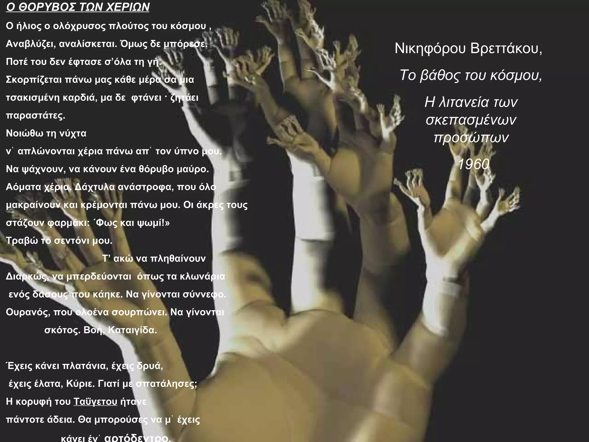 Ο ΘΟΡΥΒΟΣ ΤΩΝ ΧΕΡΙΩΝ
Ο ήλιος ο ολόχρυσος πλούτος του κόσμου ,
Αναβλύζει, αναλίσκεται. Όμως δε μπόρεσε.
                                                   Νικηφόρου Βρεττάκου,
Ποτέ του δεν έφτασε σ’όλα τη γή.
Σκορπίζεται πάνω μας κάθε μέρα σα μια              Το βάθος του κόσμου,
τσακισμένη καρδιά, μα δε φτάνει · ζητάει
                                                      Η λιτανεία των
παραστάτες.
                                                      σκεπασμένων
Νοιώθω τη νύχτα
                                                       προσώπων
ν᾿ απλώνονται χέρια πάνω απ᾿ τον ύπνο μου.
Να ψάχνουν, να κάνουν ένα θόρυβο μαύρο.                    1960
Αόματα χέρια. Δάχτυλα ανάστροφα, που όλο
μακραίνουν και κρέμονται πάνω μου. Οι άκρες τους
στάζουν φαρμάκι: «Φως και ψωμί!»
Τραβώ το σεντόνι μου.
                    Τ’ ακώ να πληθαίνουν
Διαρκώς, να μπερδεύονται όπως τα κλωνάρια
ενός δάσους που κάηκε. Να γίνονται σύννεφο.
Ουρανός, που ολοένα σουρπώνει. Να γίνονται
        σκότος. Βοή, Καταιγίδα.


Έχεις κάνει πλατάνια, έχεις δρυά,
έχεις έλατα, Κύριε. Γιατί με σπατάλησες;
Η κορυφή του Ταΰγετου ήτανε
πάντοτε άδεια. Θα μπορούσες να μ᾿ έχεις
 
