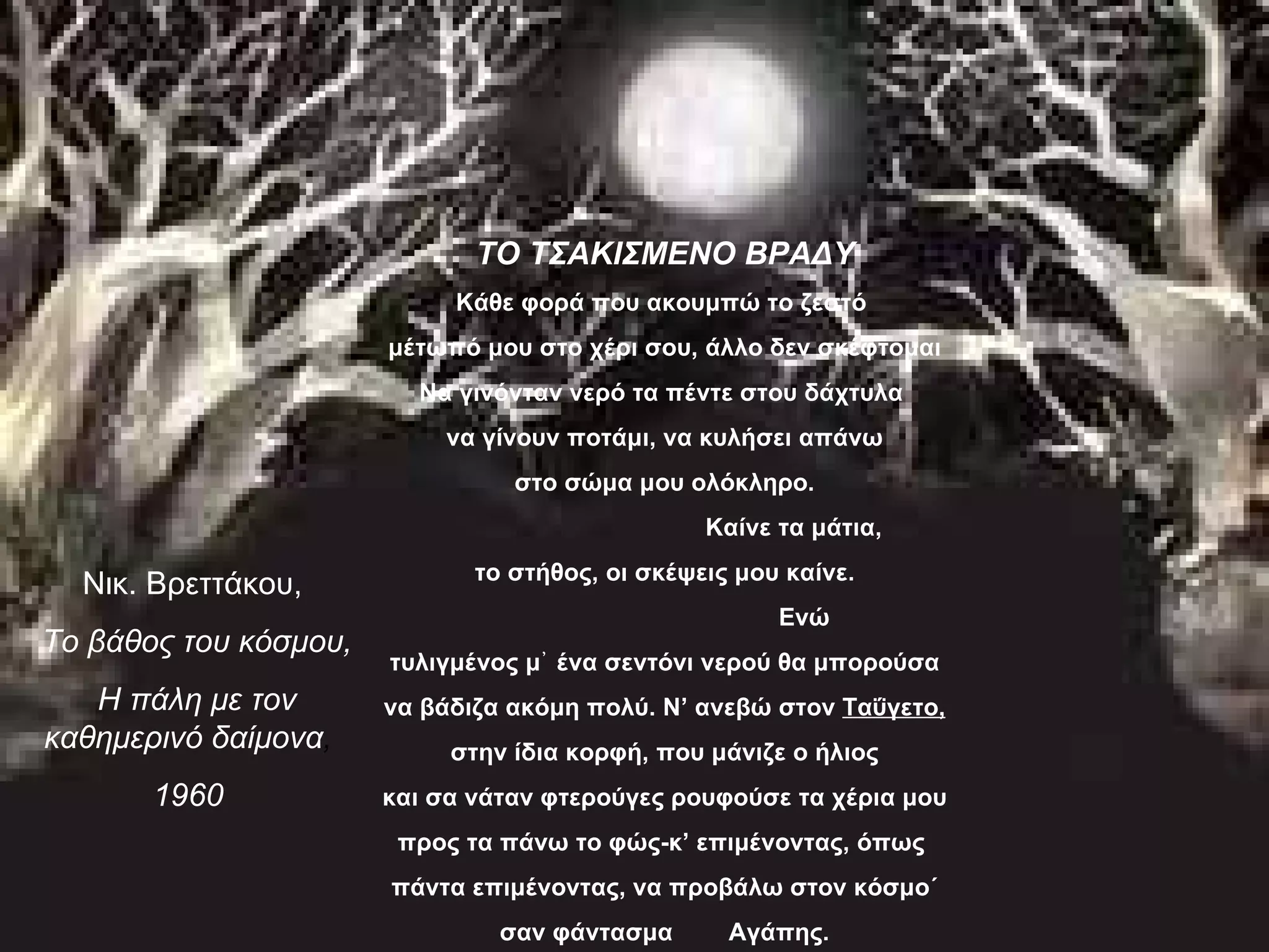 ΤΟ ΤΣΑΚΙΣΜΕΝΟ ΒΡΑΔΥ
                            Κάθε φορά που ακουμπώ το ζεστό
                       μέτωπό μου στο χέρι σου, άλλο δεν σκέφτομαι
                         Να γινόνταν νερό τα πέντε στου δάχτυλα
                           να γίνουν ποτάμι, να κυλήσει απάνω
                                 στο σώμα μου ολόκληρο.
                                                 Καίνε τα μάτια,
                              το στήθος, οι σκέψεις μου καίνε.
  Νικ. Βρεττάκου,
                                                       Ενώ
Το βάθος του κόσμου,
                       τυλιγμένος μ᾿ ένα σεντόνι νερού θα μπορούσα
   Η πάλη με τον       να βάδιζα ακόμη πολύ. Ν’ ανεβώ στον Ταΰγετο,
καθημερινό δαίμονα,         στην ίδια κορφή, που μάνιζε ο ήλιος
       1960            και σα νάταν φτερούγες ρουφούσε τα χέρια μου
                        προς τα πάνω το φώς-κ’ επιμένοντας, όπως
                       πάντα επιμένοντας, να προβάλω στον κόσμο΄
                                σαν φάντασμα       Αγάπης.
 