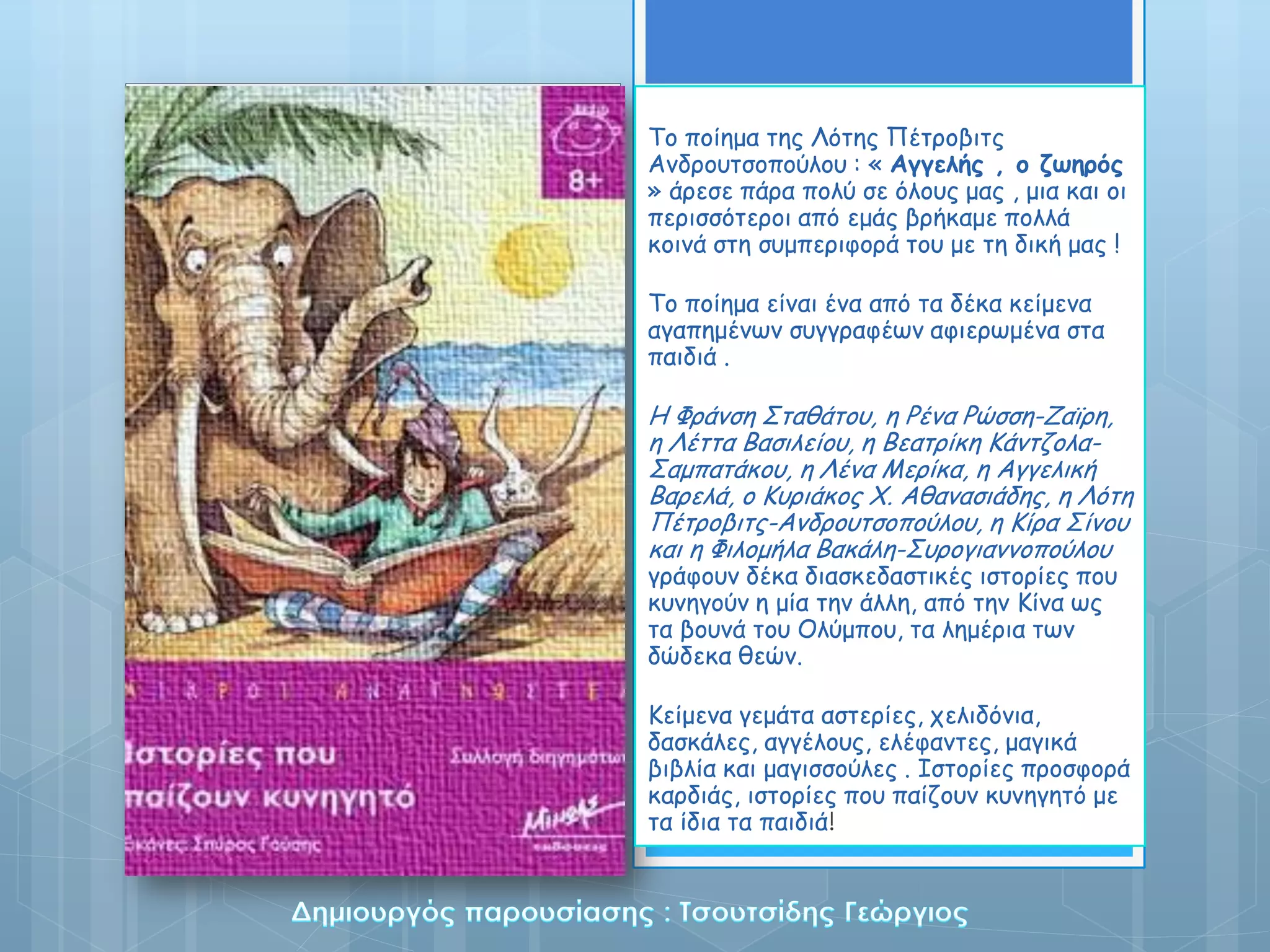 Σο ποίεμα ηες Κόηες Πέηροβηης
Ακδροσηζοπούιοσ : « Αγγελής , ο ζωηρός
» άρεζε πάρα ποιύ ζε όιοσς μας , μηα θαη οη
περηζζόηεροη από εμάς βρήθαμε ποιιά
θοηκά ζηε ζσμπερηθορά ηοσ με ηε δηθή μας !

Σο ποίεμα είκαη έκα από ηα δέθα θείμεκα
αγαπεμέκωκ ζσγγραθέωκ αθηερωμέκα ζηα
παηδηά .

Η Φράκζε ΢ηαζάηοσ, ε Ρέκα Ρώζζε-Ζαϊρε,
ε Κέηηα Βαζηιείοσ, ε Βεαηρίθε Ιάκηδοια-
΢αμπαηάθοσ, ε Κέκα Λερίθα, ε Αγγειηθή
Βαρειά, ο Ισρηάθος Χ. Αζακαζηάδες, ε Κόηε
Πέηροβηης-Ακδροσηζοπούιοσ, ε Ιίρα ΢ίκοσ
θαη ε Φηιομήια Βαθάιε-΢σρογηακκοπούιοσ
γράθοσκ δέθα δηαζθεδαζηηθές ηζηορίες ποσ
θσκεγούκ ε μία ηεκ άιιε, από ηεκ Ιίκα ως
ηα βοσκά ηοσ Οιύμποσ, ηα ιεμέρηα ηωκ
δώδεθα ζεώκ.

Ιείμεκα γεμάηα αζηερίες, τειηδόκηα,
δαζθάιες, αγγέιοσς, ειέθακηες, μαγηθά
βηβιία θαη μαγηζζούιες . Θζηορίες προζθορά
θαρδηάς, ηζηορίες ποσ παίδοσκ θσκεγεηό με
ηα ίδηα ηα παηδηά!
 