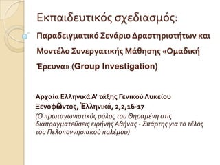 Εκπαιδευτικόσ ςχεδιαςμόσ:
Παραδειγματικό ΢ενϊριο Δραςτηριοτότων και
Μοντϋλο ΢υνεργατικόσ Μϊθηςησ «Ομαδικό
Έρευνα» (Group Investigation)


Αρχαύα Ελληνικϊ Α' τϊξησ Γενικού Λυκεύου
Ξενοφῶντοσ, Ἑλληνικϊ, 2,2,16-17
(Ο πρωταγωνιςτικόσ ρόλοσ του Θηραμένη ςτισ
διαπραγματεύςεισ ειρήνησ Αθήνασ - Σπάρτησ για το τέλοσ
του Πελοποννηςιακού πολέμου)
 