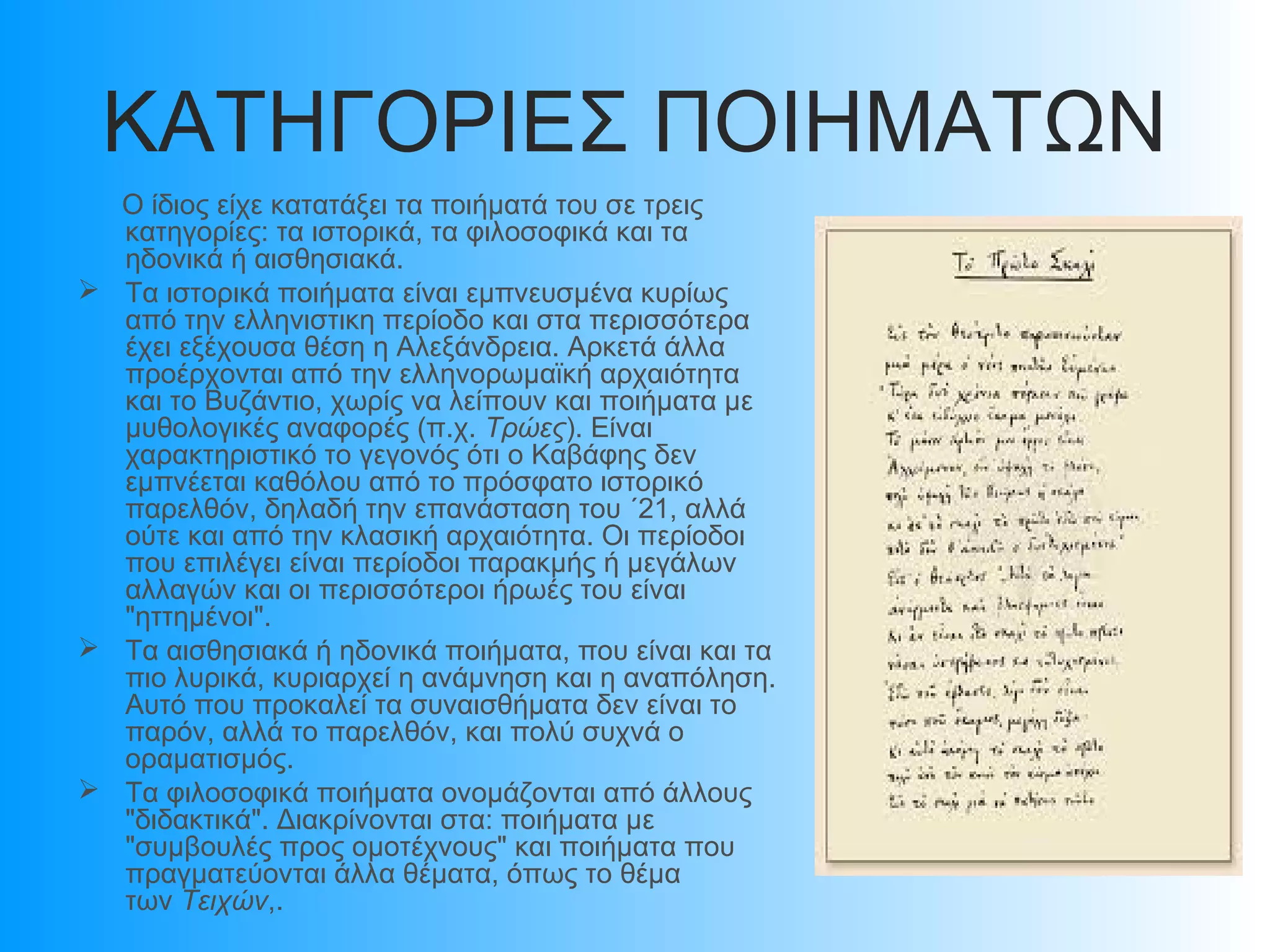 ΚΑΤΗΓΟΡΙΕΣ ΠΟΙΗΜΑΤΩΝ
Ο ίδιος είχε κατατάξει τα ποιήματά του σε τρεις
κατηγορίες: τα ιστορικά, τα φιλοσοφικά και τα
ηδονικά ή αισθησιακά.
 Τα ιστορικά ποιήματα είναι εμπνευσμένα κυρίως
από την ελληνιστικη περίοδο και στα περισσότερα
έχει εξέχουσα θέση η Αλεξάνδρεια. Αρκετά άλλα
προέρχονται από την ελληνορωμαϊκή αρχαιότητα
και το Βυζάντιο, χωρίς να λείπουν και ποιήματα με
μυθολογικές αναφορές (π.χ. Τρώες). Είναι
χαρακτηριστικό το γεγονός ότι ο Καβάφης δεν
εμπνέεται καθόλου από το πρόσφατο ιστορικό
παρελθόν, δηλαδή την επανάσταση του ΄21, αλλά
ούτε και από την κλασική αρχαιότητα. Οι περίοδοι
που επιλέγει είναι περίοδοι παρακμής ή μεγάλων
αλλαγών και οι περισσότεροι ήρωές του είναι
"ηττημένοι".
 Τα αισθησιακά ή ηδονικά ποιήματα, που είναι και τα
πιο λυρικά, κυριαρχεί η ανάμνηση και η αναπόληση.
Αυτό που προκαλεί τα συναισθήματα δεν είναι το
παρόν, αλλά το παρελθόν, και πολύ συχνά ο
οραματισμός.
 Τα φιλοσοφικά ποιήματα ονομάζονται από άλλους
"διδακτικά". Διακρίνονται στα: ποιήματα με
"συμβουλές προς ομοτέχνους" και ποιήματα που
πραγματεύονται άλλα θέματα, όπως το θέμα
των Τειχών,.

 