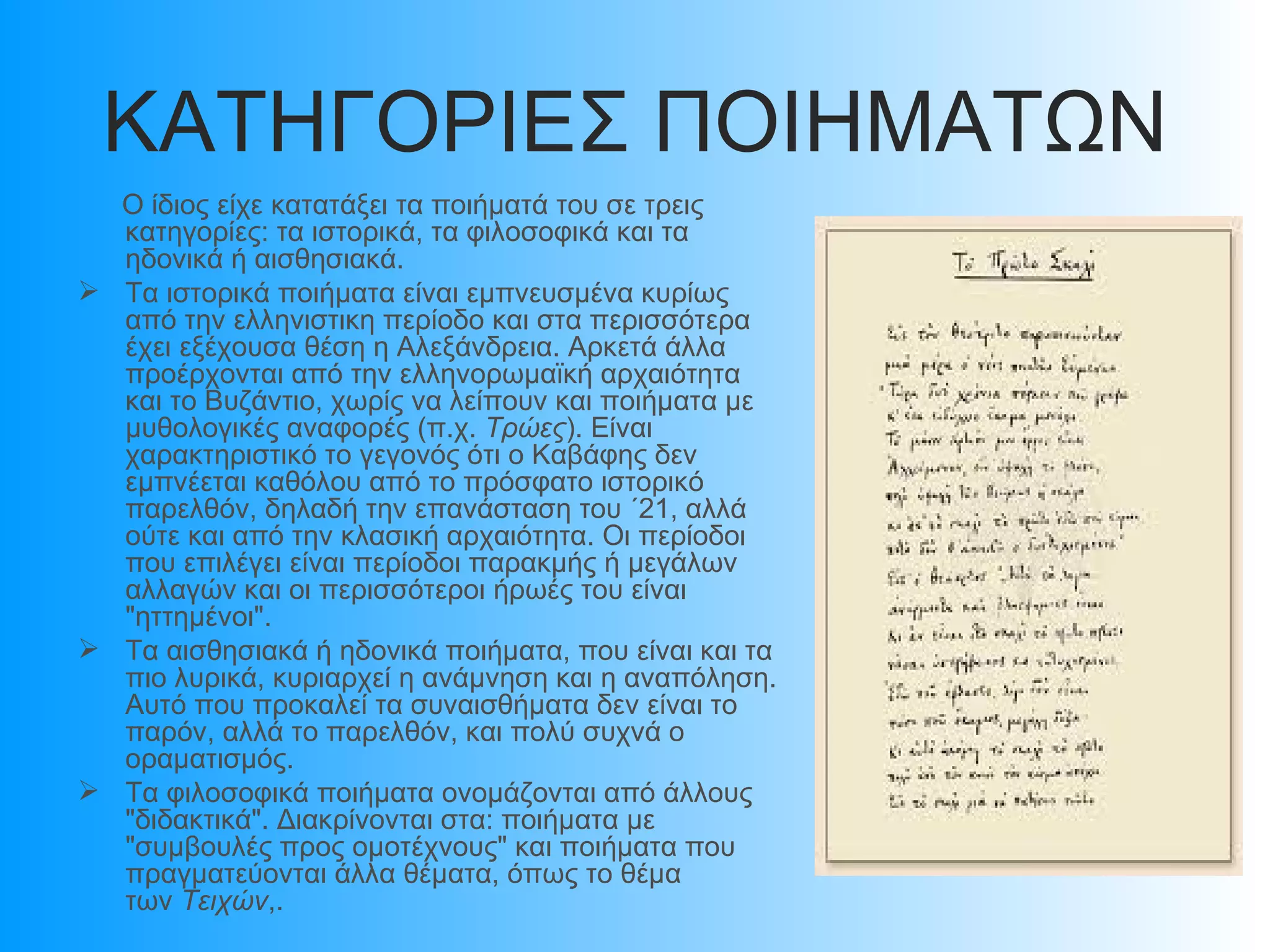 ΚΑΤΗΓΟΡΙΕΣ ΠΟΙΗΜΑΤΩΝ
  Ο ίδιος είχε κατατάξει τα ποιήματά του σε τρεις
  κατηγορίες: τα ιστορικά, τα φιλοσοφικά και τα
  ηδονικά ή αισθησιακά.
 Τα ιστορικά ποιήματα είναι εμπνευσμένα κυρίως
  από την ελληνιστικη περίοδο και στα περισσότερα
  έχει εξέχουσα θέση η Αλεξάνδρεια. Αρκετά άλλα
  προέρχονται από την ελληνορωμαϊκή αρχαιότητα
  και το Βυζάντιο, χωρίς να λείπουν και ποιήματα με
  μυθολογικές αναφορές (π.χ. Τρώες). Είναι
  χαρακτηριστικό το γεγονός ότι ο Καβάφης δεν
  εμπνέεται καθόλου από το πρόσφατο ιστορικό
  παρελθόν, δηλαδή την επανάσταση του ΄21, αλλά
  ούτε και από την κλασική αρχαιότητα. Οι περίοδοι
  που επιλέγει είναι περίοδοι παρακμής ή μεγάλων
  αλλαγών και οι περισσότεροι ήρωές του είναι
  "ηττημένοι".
 Τα αισθησιακά ή ηδονικά ποιήματα, που είναι και τα
  πιο λυρικά, κυριαρχεί η ανάμνηση και η αναπόληση.
  Αυτό που προκαλεί τα συναισθήματα δεν είναι το
  παρόν, αλλά το παρελθόν, και πολύ συχνά ο
  οραματισμός.
 Τα φιλοσοφικά ποιήματα ονομάζονται από άλλους
  "διδακτικά". Διακρίνονται στα: ποιήματα με
  "συμβουλές προς ομοτέχνους" και ποιήματα που
  πραγματεύονται άλλα θέματα, όπως το θέμα
  των Τειχών,.
 