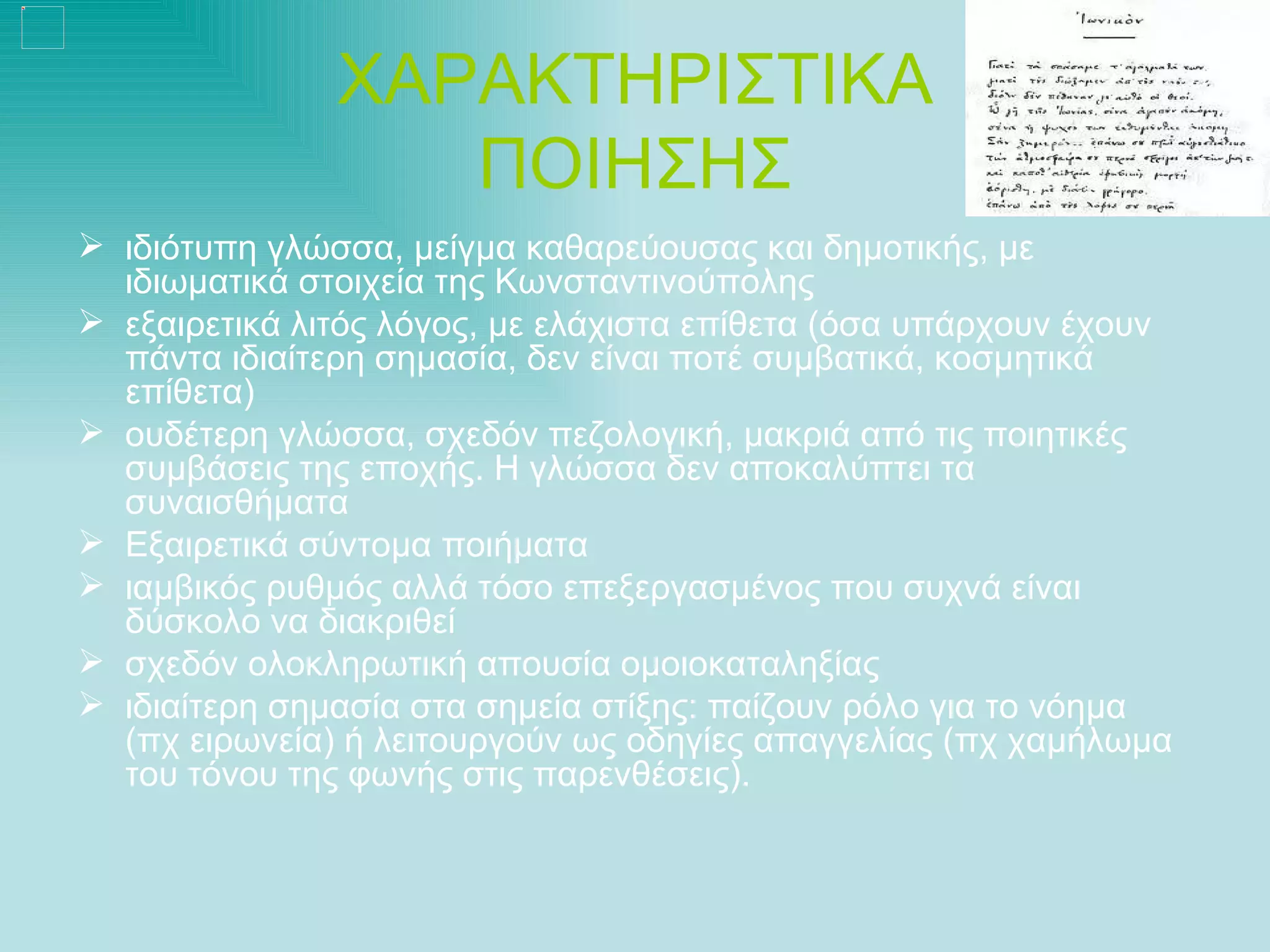 ΧΑΡΑΚΤΗΡΙΣΤΙΚΑ
                  ΠΟΙΗΣΗΣ
 ιδιότυπη γλώσσα, μείγμα καθαρεύουσας και δημοτικής, με
  ιδιωματικά στοιχεία της Κωνσταντινούπολης
 εξαιρετικά λιτός λόγος, με ελάχιστα επίθετα (όσα υπάρχουν έχουν
  πάντα ιδιαίτερη σημασία, δεν είναι ποτέ συμβατικά, κοσμητικά
  επίθετα)
 ουδέτερη γλώσσα, σχεδόν πεζολογική, μακριά από τις ποιητικές
  συμβάσεις της εποχής. Η γλώσσα δεν αποκαλύπτει τα
  συναισθήματα
 Εξαιρετικά σύντομα ποιήματα
 ιαμβικός ρυθμός αλλά τόσο επεξεργασμένος που συχνά είναι
  δύσκολο να διακριθεί
 σχεδόν ολοκληρωτική απουσία ομοιοκαταληξίας
 ιδιαίτερη σημασία στα σημεία στίξης: παίζουν ρόλο για το νόημα
  (πχ ειρωνεία) ή λειτουργούν ως οδηγίες απαγγελίας (πχ χαμήλωμα
  του τόνου της φωνής στις παρενθέσεις).
 