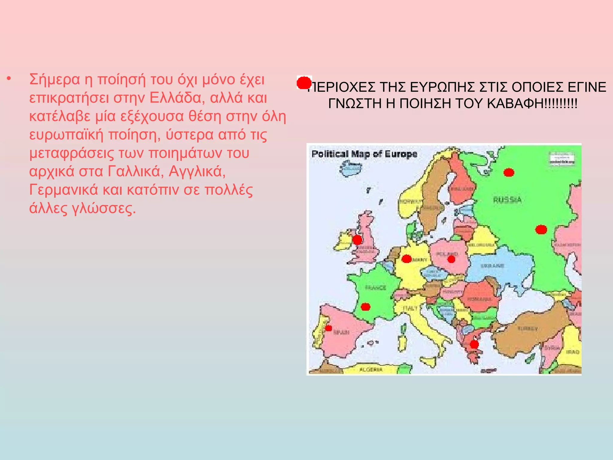 •   Σήμερα η ποίησή του όχι μόνο έχει     ΠΕΡΙΟΧΕΣ ΤΗΣ ΕΥΡΩΠΗΣ ΣΤΙΣ ΟΠΟΙΕΣ ΕΓΙΝΕ
    επικρατήσει στην Ελλάδα, αλλά και       ΓΝΩΣΤΗ Η ΠΟΙΗΣΗ ΤΟΥ ΚΑΒΑΦΗ!!!!!!!!!
    κατέλαβε μία εξέχουσα θέση στην όλη
    ευρωπαϊκή ποίηση, ύστερα από τις
    μεταφράσεις των ποιημάτων του
    αρχικά στα Γαλλικά, Αγγλικά,
    Γερμανικά και κατόπιν σε πολλές
    άλλες γλώσσες.
 