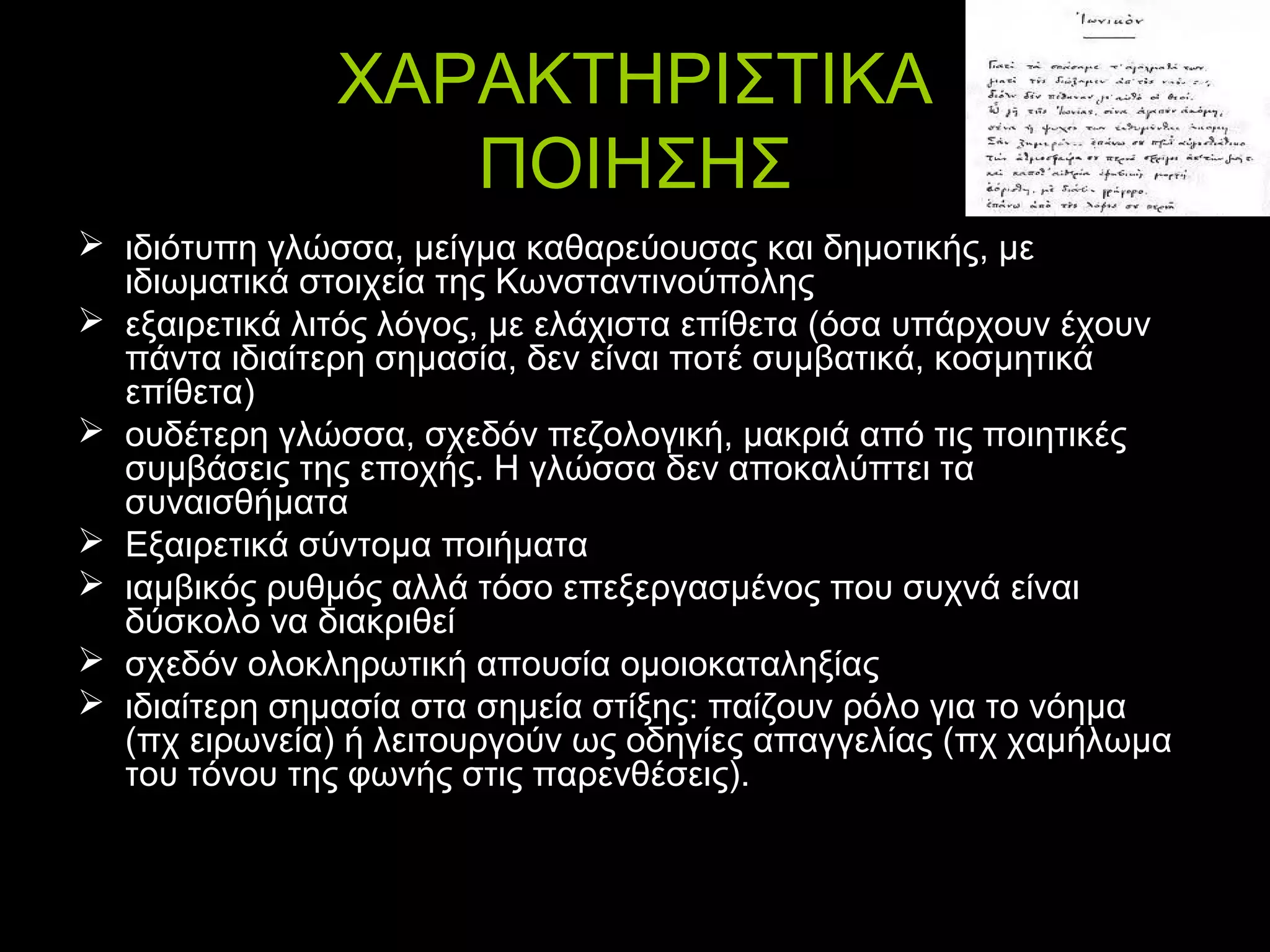 ΧΑΡΑΚΤΗΡΙΣΤΙΚΑ
ΠΟΙΗΣΗΣ
 ιδιότυπη γλώσσα, μείγμα καθαρεύουσας και δημοτικής, με
ιδιωματικά στοιχεία της Κωνσταντινούπολης
 εξαιρετικά λιτός λόγος, με ελάχιστα επίθετα (όσα υπάρχουν έχουν
πάντα ιδιαίτερη σημασία, δεν είναι ποτέ συμβατικά, κοσμητικά
επίθετα)
 ουδέτερη γλώσσα, σχεδόν πεζολογική, μακριά από τις ποιητικές
συμβάσεις της εποχής. Η γλώσσα δεν αποκαλύπτει τα
συναισθήματα
 Εξαιρετικά σύντομα ποιήματα
 ιαμβικός ρυθμός αλλά τόσο επεξεργασμένος που συχνά είναι
δύσκολο να διακριθεί
 σχεδόν ολοκληρωτική απουσία ομοιοκαταληξίας
 ιδιαίτερη σημασία στα σημεία στίξης: παίζουν ρόλο για το νόημα
(πχ ειρωνεία) ή λειτουργούν ως οδηγίες απαγγελίας (πχ χαμήλωμα
του τόνου της φωνής στις παρενθέσεις).

 