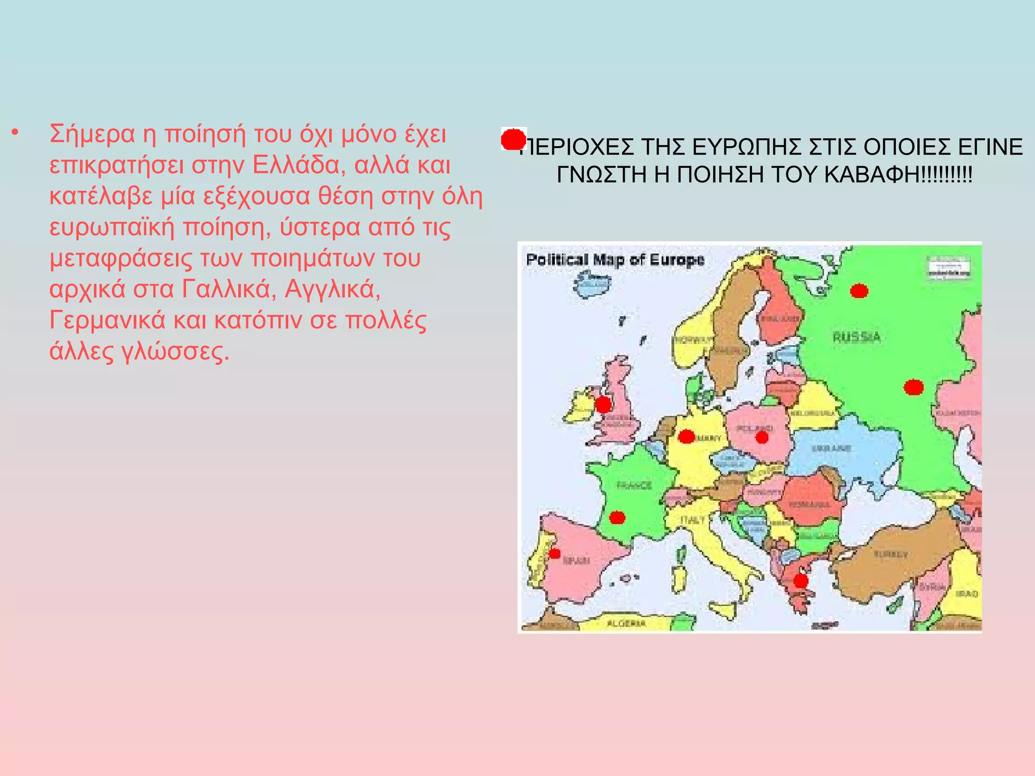 •

Σήμερα η ποίησή του όχι μόνο έχει
επικρατήσει στην Ελλάδα, αλλά και
κατέλαβε μία εξέχουσα θέση στην όλη
ευρωπαϊκή ποίηση, ύστερα από τις
μεταφράσεις των ποιημάτων του
αρχικά στα Γαλλικά, Αγγλικά,
Γερμανικά και κατόπιν σε πολλές
άλλες γλώσσες.

ΠΕΡΙΟΧΕΣ ΤΗΣ ΕΥΡΩΠΗΣ ΣΤΙΣ ΟΠΟΙΕΣ ΕΓΙΝΕ
ΓΝΩΣΤΗ Η ΠΟΙΗΣΗ ΤΟΥ ΚΑΒΑΦΗ!!!!!!!!!

 