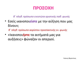 ΠΡΟΣΟΧΗ
     β΄ πληθ. πρόσωπο ενεστώτα οριστικής παθ. φωνής
• Εσείς ικανοποιείστε με την αύξηση που μας
  δίνουν;
  β΄ πληθ. πρόσωπο αορίστου προστακτικής εν. φωνής
• «Ικανοποιήστε τα αιτήματά μας για
  αυξήσεις» φώναζαν οι απεργοί.




                                              Γιάννης Φερεντίνος
 
