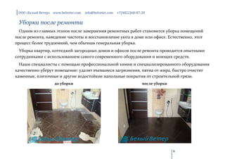 ООО «Белый Ветер» www.belveter.com   info@belveter.com   +7(4822)68-07-28


 Уборка после ремонта
  Одним из главных этапов после завершения ремонтных работ становится уборка помещений
после ремонта, наведение чистоты и восстановление уюта в доме или офисе. Естественно, этот
процесс более трудоемкий, чем обычная генеральная уборка.
  Уборка квартир, коттеджей загородных домов и офисов после ремонта проводится опытными
сотрудниками с использованием самого современного оборудования и моющих средств.
  Наши специалисты с помощью профессиональной химии и специализированного оборудования
качественно уберут помещение: удалят въевшиеся загрязнения, пятна от жира, быстро очистят
каменные, плиточные и другие водостойкие напольные покрытия от строительной грязи.
                    до уборки                                           после уборки




                                                                                       8
 