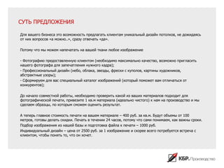 СУТЬ ПРЕДЛОЖЕНИЯ

Для вашего бизнеса это возможность предлагать клиентам уникальный дизайн потолков, не дожидаясь
от них вопросов «а можно..», сразу отвечать «да».

Потому что мы можем напечатать на вашей ткани любое изображение

- Фотографию предоставленную клиентом (необходимо максимально качество, возможно пригласить
нашего фотографа для запечатления нужного кадра);
- Профессиональный дизайн (небо, облака, звезды, фрески с куполов, картины художников,
абстрактные узоры);
- Сформируем для вас специальный каталог изображений (который поможет вам отличаться от
конкурентов);

До начало совместной работы, необходимо проверить какой из ваших материалов подходит для
фотографической печати, привезите 1 кв.м материала (идеально чистого) к нам на производство и мы
сделаем образцы, по которым сможем оценить результат.

А теперь главное стоимость печати на вашем материале – 400 руб. за кв.м. Будут объемы от 100
метров, готовы делать скидки. Печать в течении 24 часов, потому что сами понимаем, как важны сроки.
Подбор изображения из нашей базы и подготовка файла к печати – 1000 руб.
Индивидуальный дизайн – цена от 2500 руб. за 1 изображение и скорее всего потребуется встреча с
клиентом, чтобы понять то, что он хочет.
 