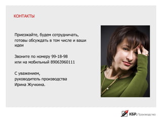 КОНТАКТЫ



Приезжайте, будем сотрудничать,
готовы обсуждать в том числе и ваши
идеи

Звоните по номеру 99-18-98
или на мобильный 89063960111

С уважением,
руководитель производства
Ирина Жучкина.
 